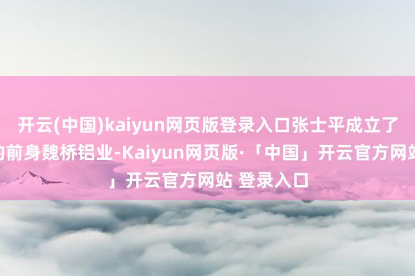 开云(中国)kaiyun网页版登录入口张士平成立了中国宏桥的前身魏桥铝业-Kaiyun网页版·「中国」开云官方网站 登录入口