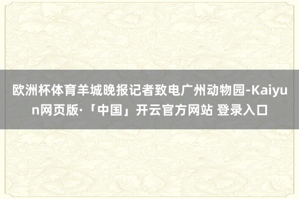 欧洲杯体育羊城晚报记者致电广州动物园-Kaiyun网页版·「中国」开云官方网站 登录入口