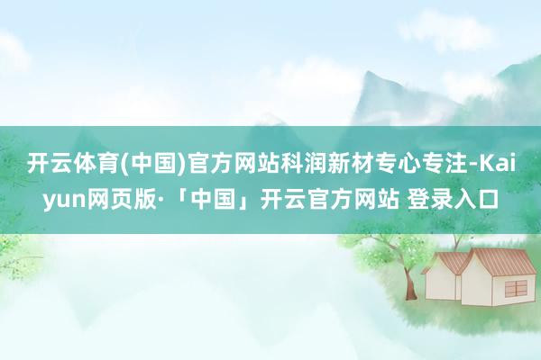 开云体育(中国)官方网站　　科润新材专心专注-Kaiyun网页版·「中国」开云官方网站 登录入口