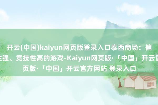 开云(中国)kaiyun网页版登录入口泰西商场：偏好高质料、叙事性强、竞技性高的游戏-Kaiyun网页版·「中国」开云官方网站 登录入口