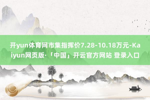 开yun体育网市集指挥价7.28-10.18万元-Kaiyun网页版·「中国」开云官方网站 登录入口