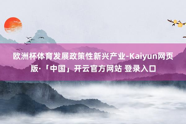 欧洲杯体育　　发展政策性新兴产业-Kaiyun网页版·「中国」开云官方网站 登录入口