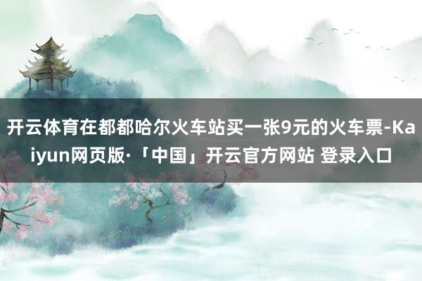 开云体育在都都哈尔火车站买一张9元的火车票-Kaiyun网页版·「中国」开云官方网站 登录入口