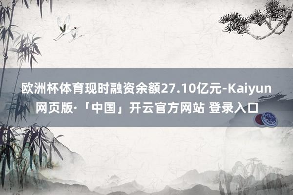 欧洲杯体育现时融资余额27.10亿元-Kaiyun网页版·「中国」开云官方网站 登录入口