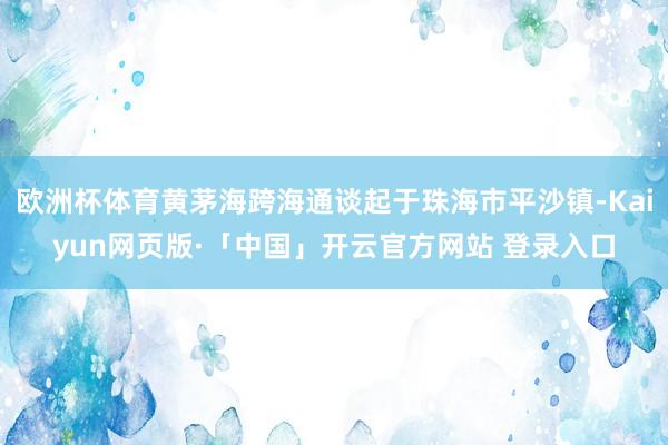 欧洲杯体育黄茅海跨海通谈起于珠海市平沙镇-Kaiyun网页版·「中国」开云官方网站 登录入口
