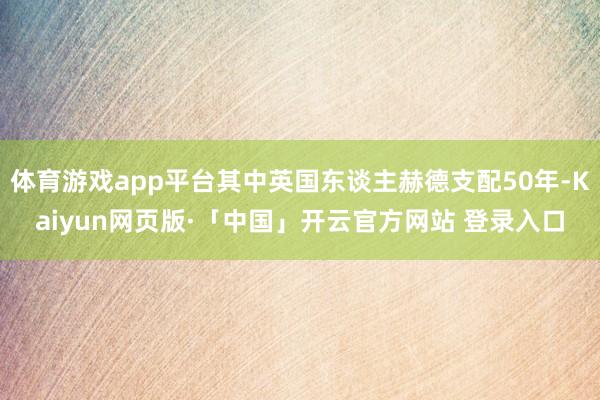 体育游戏app平台其中英国东谈主赫德支配50年-Kaiyun网页版·「中国」开云官方网站 登录入口