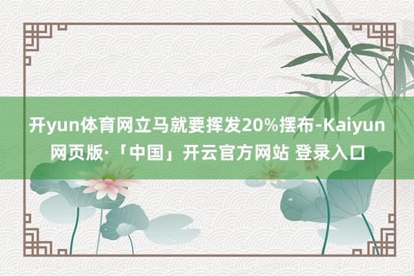 开yun体育网立马就要挥发20%摆布-Kaiyun网页版·「中国」开云官方网站 登录入口