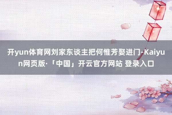 开yun体育网刘家东谈主把何惟芳娶进门-Kaiyun网页版·「中国」开云官方网站 登录入口