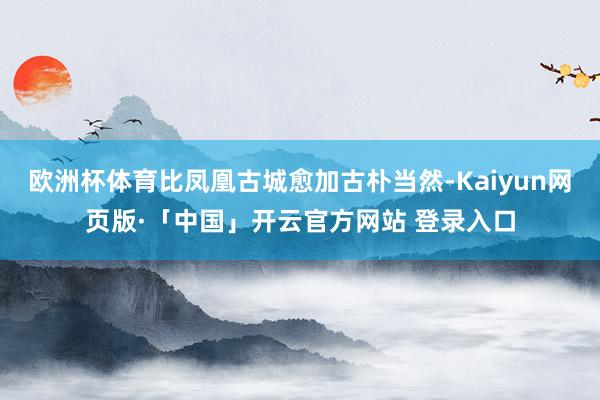 欧洲杯体育比凤凰古城愈加古朴当然-Kaiyun网页版·「中国」开云官方网站 登录入口