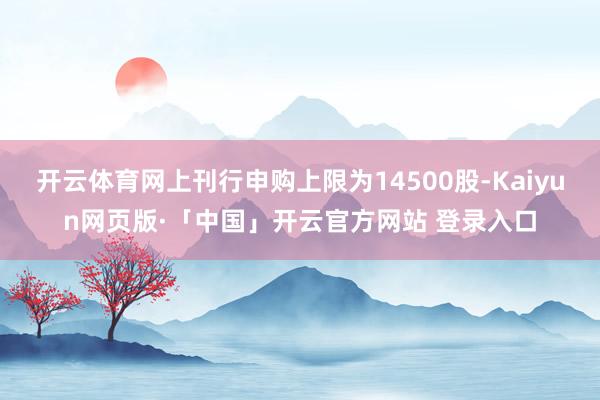 开云体育网上刊行申购上限为14500股-Kaiyun网页版·「中国」开云官方网站 登录入口