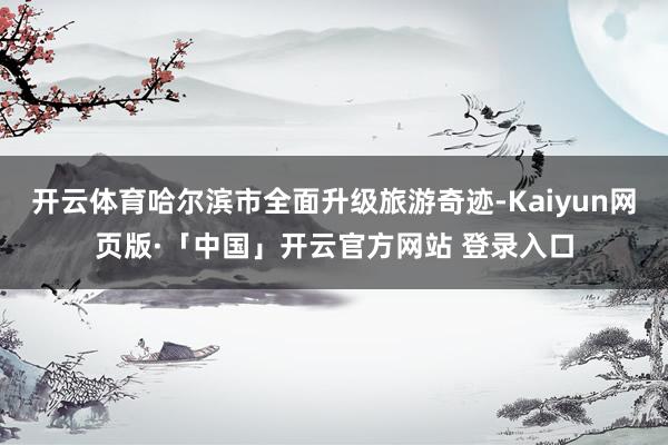 开云体育哈尔滨市全面升级旅游奇迹-Kaiyun网页版·「中国」开云官方网站 登录入口