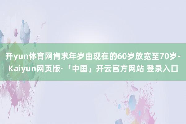 开yun体育网肯求年岁由现在的60岁放宽至70岁-Kaiyun网页版·「中国」开云官方网站 登录入口