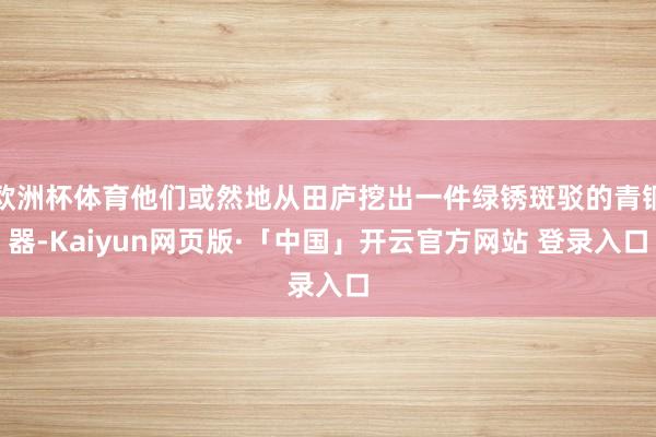 欧洲杯体育他们或然地从田庐挖出一件绿锈斑驳的青铜器-Kaiyun网页版·「中国」开云官方网站 登录入口