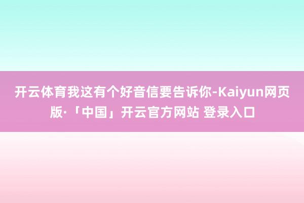 开云体育我这有个好音信要告诉你-Kaiyun网页版·「中国」开云官方网站 登录入口