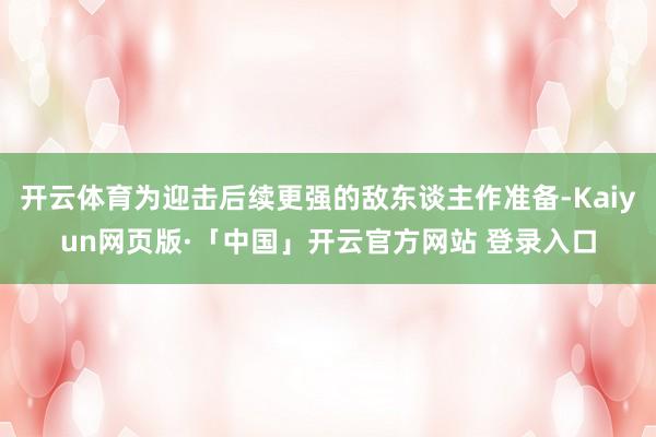 开云体育为迎击后续更强的敌东谈主作准备-Kaiyun网页版·「中国」开云官方网站 登录入口