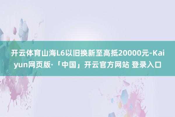 开云体育山海L6以旧换新至高抵20000元-Kaiyun网页版·「中国」开云官方网站 登录入口