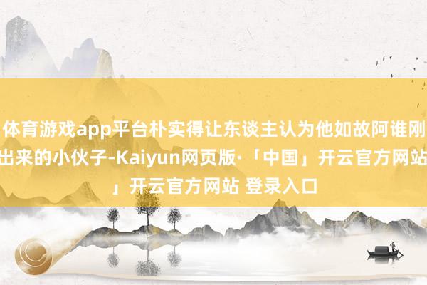 体育游戏app平台朴实得让东谈主认为他如故阿谁刚从小镇走出来的小伙子-Kaiyun网页版·「中国」开云官方网站 登录入口
