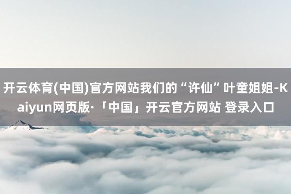 开云体育(中国)官方网站我们的“许仙”叶童姐姐-Kaiyun网页版·「中国」开云官方网站 登录入口