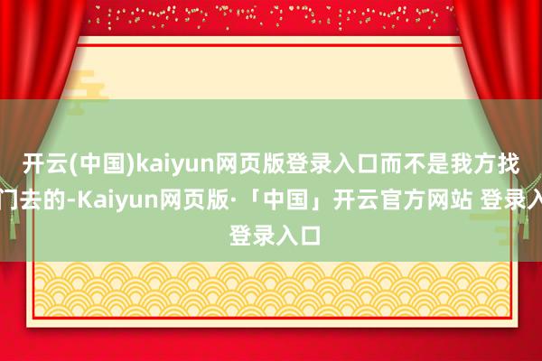 开云(中国)kaiyun网页版登录入口而不是我方找上门去的-Kaiyun网页版·「中国」开云官方网站 登录入口