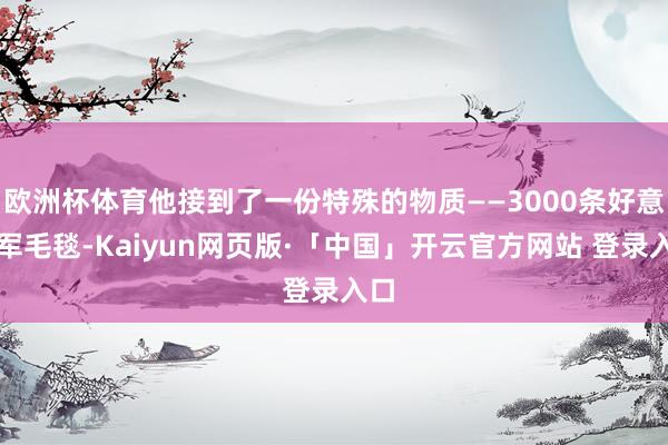 欧洲杯体育他接到了一份特殊的物质——3000条好意思军毛毯-Kaiyun网页版·「中国」开云官方网站 登录入口