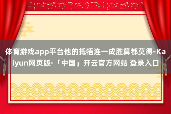 体育游戏app平台他的抵牾连一成胜算都莫得-Kaiyun网页版·「中国」开云官方网站 登录入口