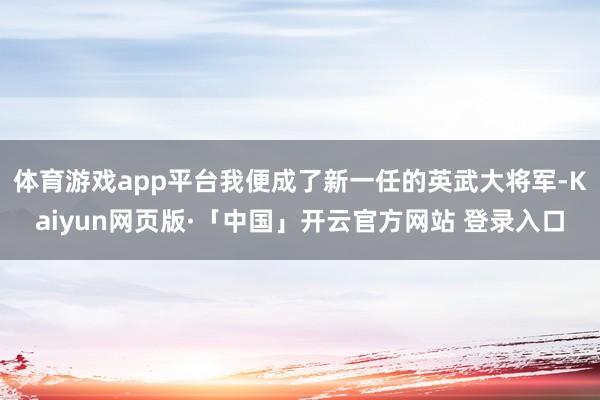 体育游戏app平台我便成了新一任的英武大将军-Kaiyun网页版·「中国」开云官方网站 登录入口