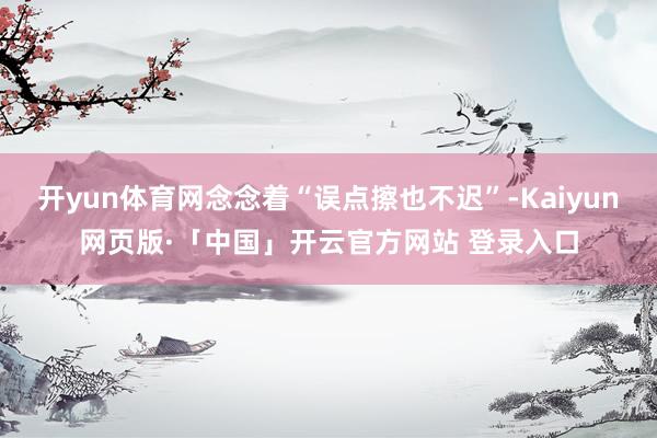 开yun体育网念念着“误点擦也不迟”-Kaiyun网页版·「中国」开云官方网站 登录入口