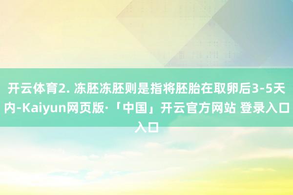 开云体育2. 冻胚冻胚则是指将胚胎在取卵后3-5天内-Kaiyun网页版·「中国」开云官方网站 登录入口