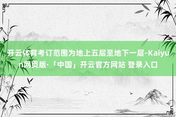 开云体育考订范围为地上五层至地下一层-Kaiyun网页版·「中国」开云官方网站 登录入口