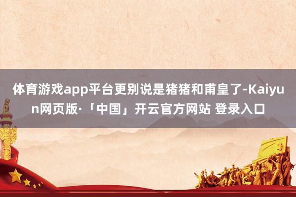 体育游戏app平台更别说是猪猪和甫皇了-Kaiyun网页版·「中国」开云官方网站 登录入口