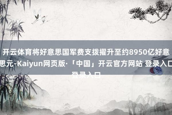 开云体育将好意思国军费支拨擢升至约8950亿好意思元-Kaiyun网页版·「中国」开云官方网站 登录入口
