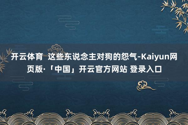 开云体育  这些东说念主对狗的怨气-Kaiyun网页版·「中国」开云官方网站 登录入口