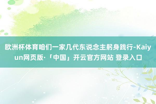 欧洲杯体育咱们一家几代东说念主躬身践行-Kaiyun网页版·「中国」开云官方网站 登录入口