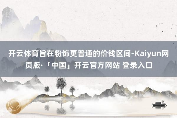 开云体育旨在粉饰更普通的价钱区间-Kaiyun网页版·「中国」开云官方网站 登录入口