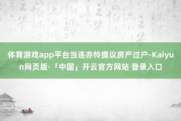 体育游戏app平台当连亦怜提议房产过户-Kaiyun网页版·「中国」开云官方网站 登录入口