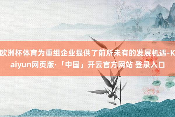 欧洲杯体育为重组企业提供了前所未有的发展机遇-Kaiyun网页版·「中国」开云官方网站 登录入口