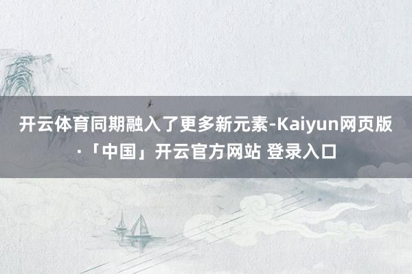 开云体育同期融入了更多新元素-Kaiyun网页版·「中国」开云官方网站 登录入口