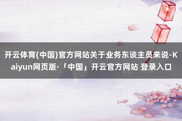 开云体育(中国)官方网站关于业务东谈主员来说-Kaiyun网页版·「中国」开云官方网站 登录入口