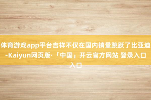 体育游戏app平台吉祥不仅在国内销量跳跃了比亚迪-Kaiyun网页版·「中国」开云官方网站 登录入口