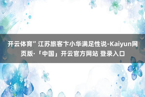 开云体育”江苏旅客卞小华满足性说-Kaiyun网页版·「中国」开云官方网站 登录入口