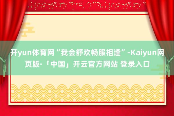 开yun体育网“我会舒欢畅服相逢”-Kaiyun网页版·「中国」开云官方网站 登录入口