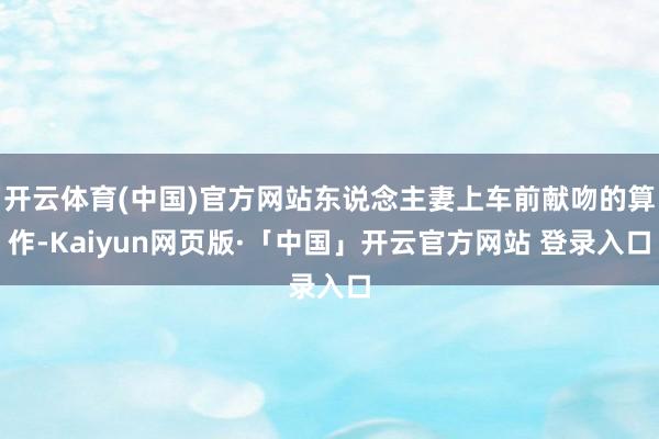 开云体育(中国)官方网站东说念主妻上车前献吻的算作-Kaiyun网页版·「中国」开云官方网站 登录入口