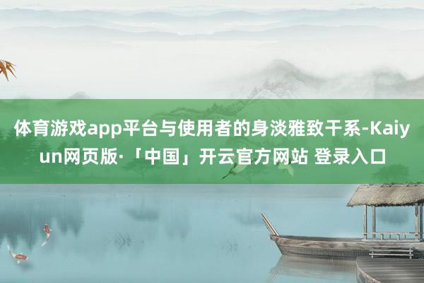 体育游戏app平台与使用者的身淡雅致干系-Kaiyun网页版·「中国」开云官方网站 登录入口