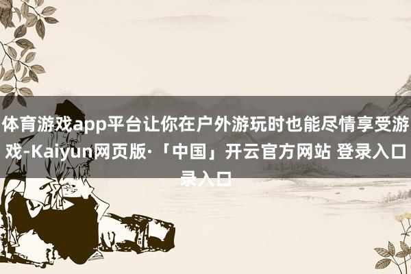 体育游戏app平台让你在户外游玩时也能尽情享受游戏-Kaiyun网页版·「中国」开云官方网站 登录入口
