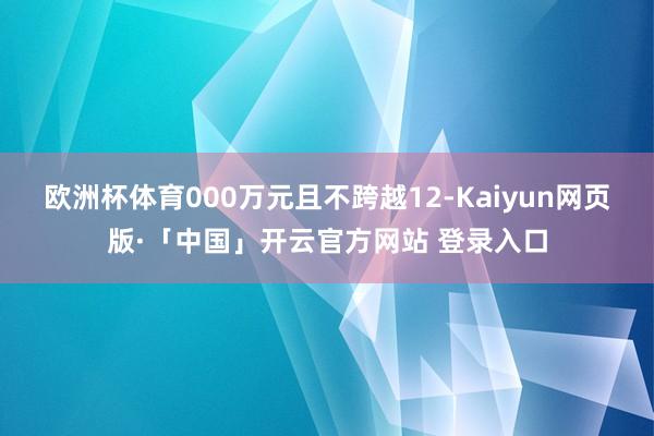 欧洲杯体育000万元且不跨越12-Kaiyun网页版·「中国」开云官方网站 登录入口