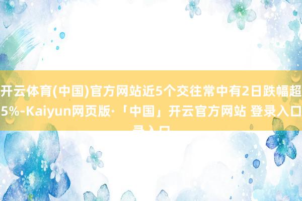 开云体育(中国)官方网站近5个交往常中有2日跌幅超5%-Kaiyun网页版·「中国」开云官方网站 登录入口