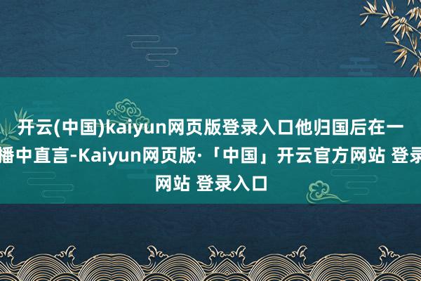 开云(中国)kaiyun网页版登录入口他归国后在一次直播中直言-Kaiyun网页版·「中国」开云官方网站 登录入口