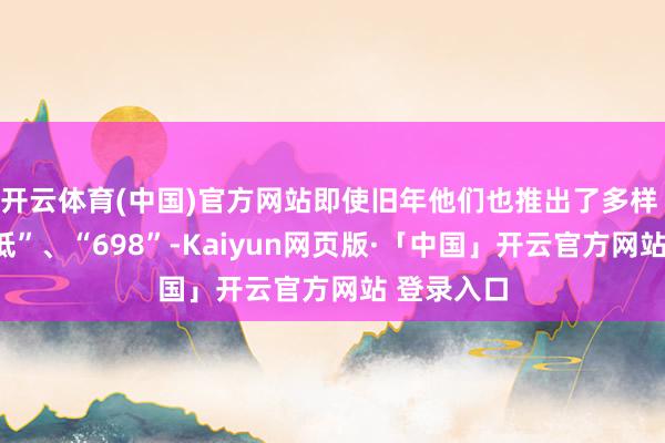 开云体育(中国)官方网站即使旧年他们也推出了多样 “油比电低”、“698”-Kaiyun网页版·「中国」开云官方网站 登录入口