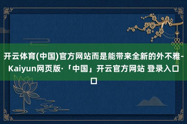 开云体育(中国)官方网站而是能带来全新的外不雅-Kaiyun网页版·「中国」开云官方网站 登录入口