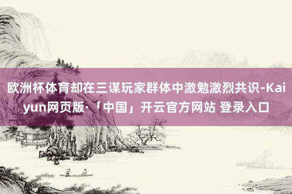 欧洲杯体育却在三谋玩家群体中激勉激烈共识-Kaiyun网页版·「中国」开云官方网站 登录入口